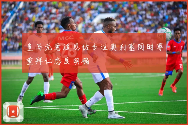 皇马无意追恩佐专注奥利塞同时尊重拜仁态度明确