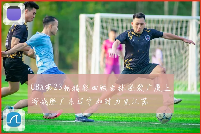 CBA第23轮精彩回顾吉林逆袭广厦上海战胜广东辽宁加时力克江苏