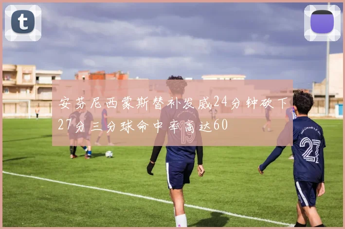 安芬尼西蒙斯替补发威24分钟砍下27分三分球命中率高达60