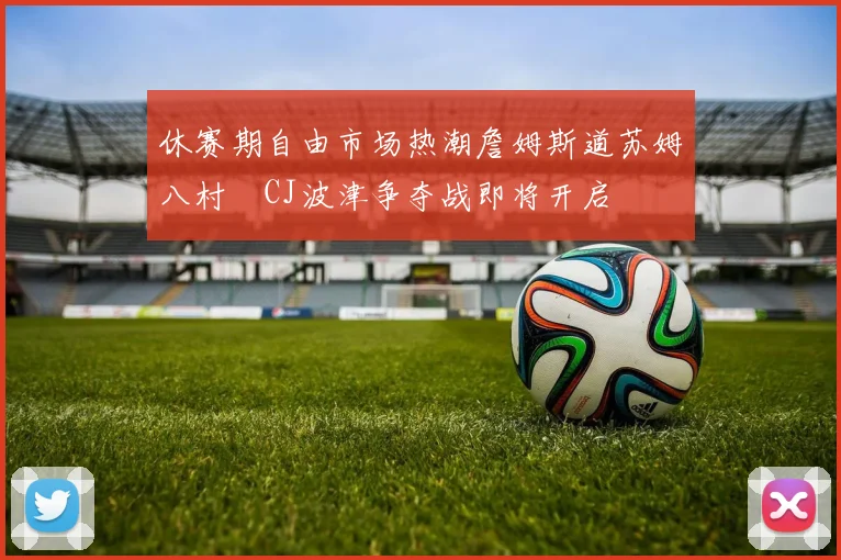 休赛期自由市场热潮詹姆斯道苏姆八村塁CJ波津争夺战即将开启
