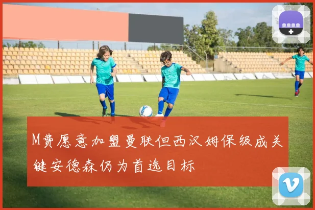 M费愿意加盟曼联但西汉姆保级成关键安德森仍为首选目标