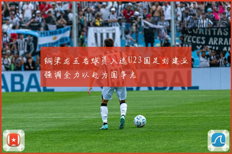 铜梁龙五名球员入选U23国足刘建业强调全力以赴为国争光