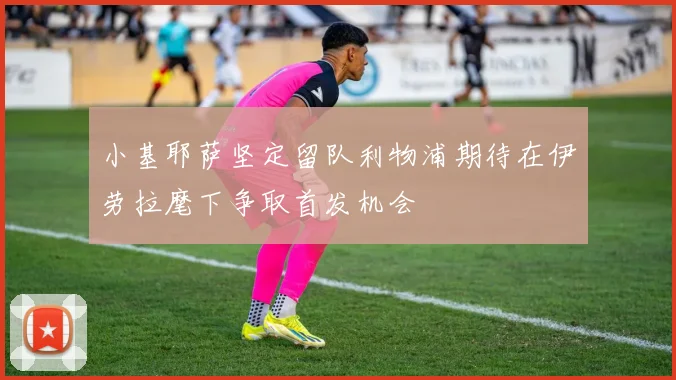 小基耶萨坚定留队利物浦期待在伊劳拉麾下争取首发机会