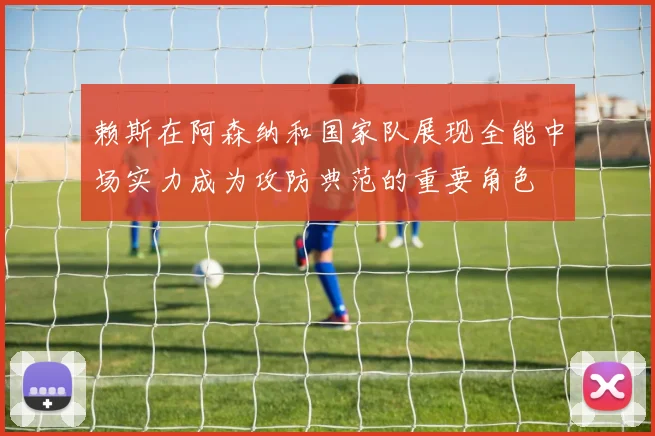赖斯在阿森纳和国家队展现全能中场实力成为攻防典范的重要角色