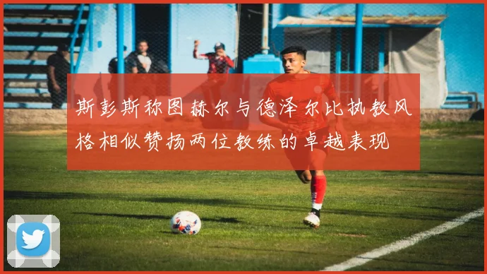 斯彭斯称图赫尔与德泽尔比执教风格相似赞扬两位教练的卓越表现
