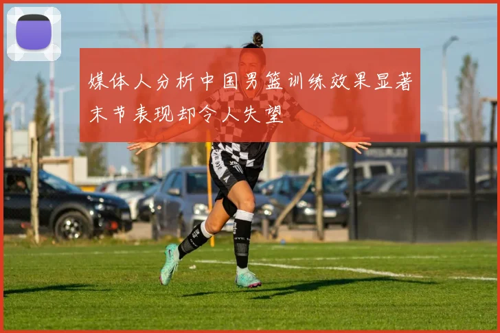 媒体人分析中国男篮训练效果显著末节表现却令人失望