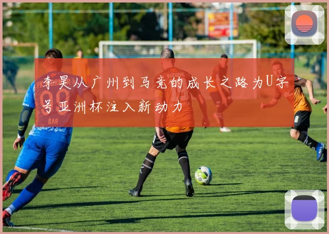 李昊从广州到马竞的成长之路为U字号亚洲杯注入新动力